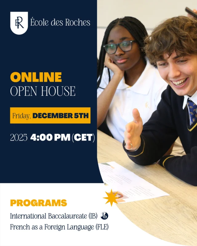 Discover École des Roches — from anywhere in the world !
Join us for our Online Open House dedicated to our FLE and International Baccalaureate programs. Learn more about our unique boarding experience, our global community, and how we help students thrive academically and personally in the heart of Normandy.

Thursday, December 5 — 4:00 PM (Paris time)

Connect live and meet our academic teams!